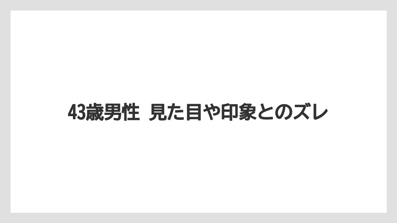 43歳男性 見た目や印象とのズレ