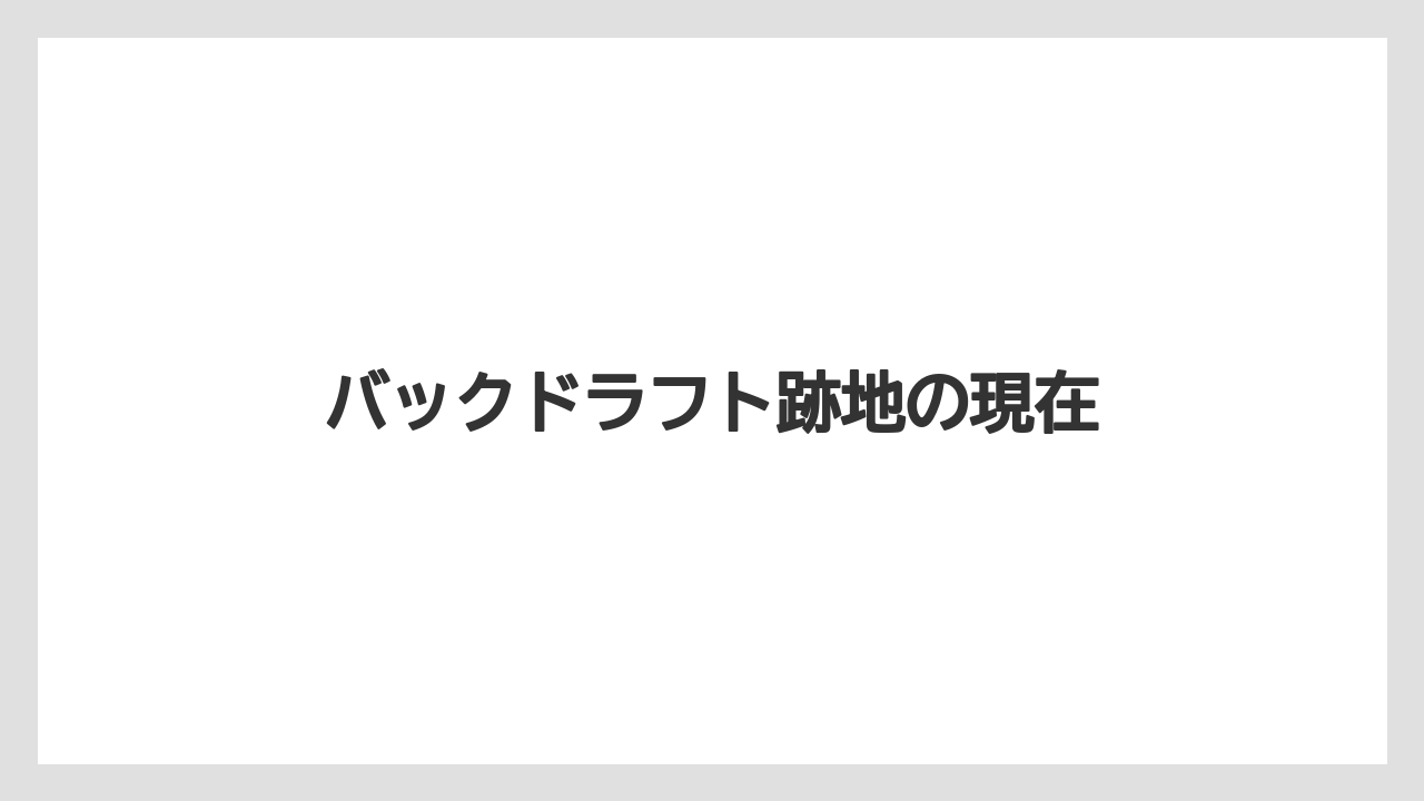 バックドラフト跡地の現在