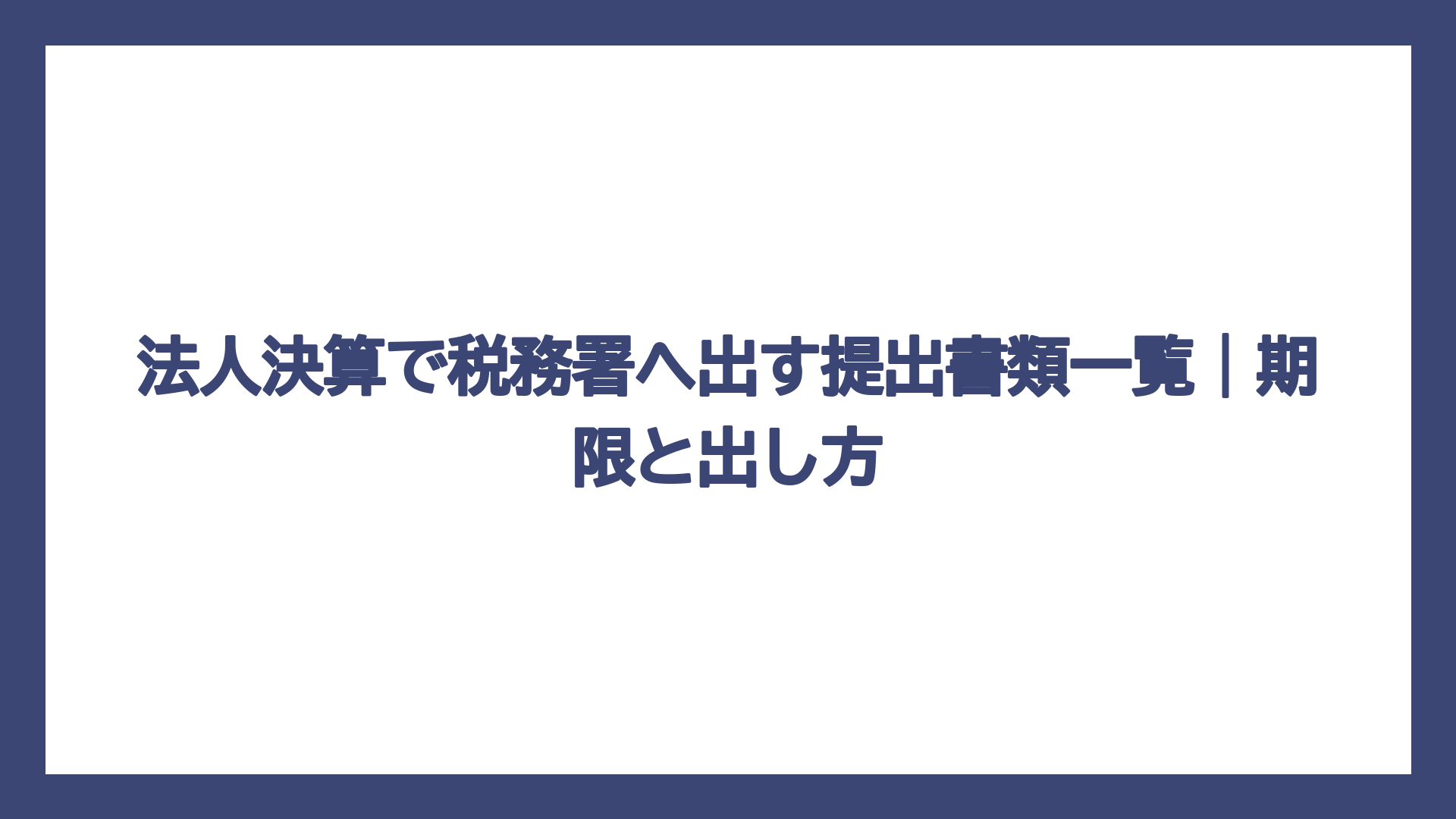 法人決算で税務署へ出す提出書類一覧｜期限と出し方