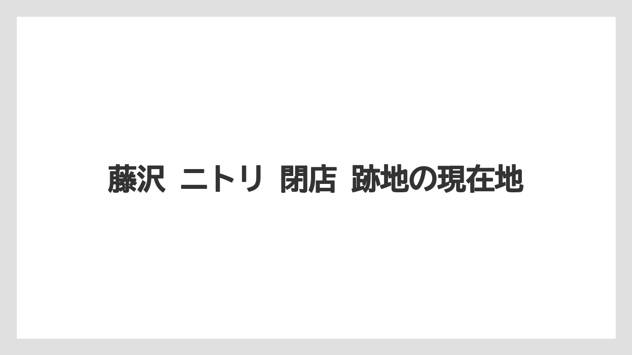 藤沢 ニトリ 閉店 跡地の現在地