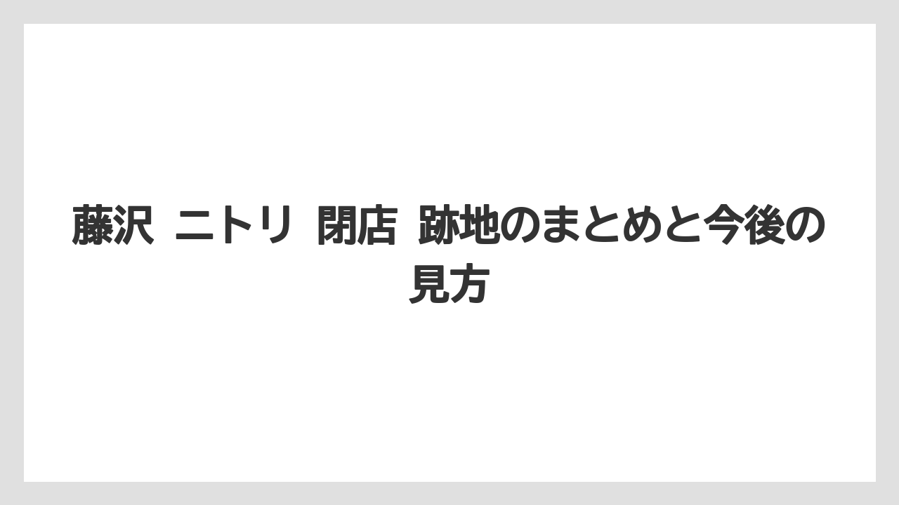 藤沢 ニトリ 閉店 跡地のまとめと今後の見方