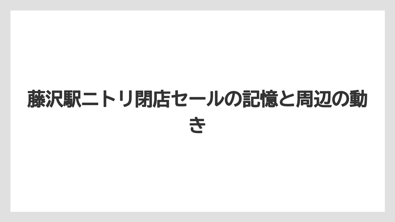 藤沢駅ニトリ閉店セールの記憶と周辺の動き