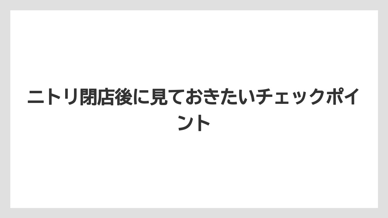 ニトリ閉店後に見ておきたいチェックポイント
