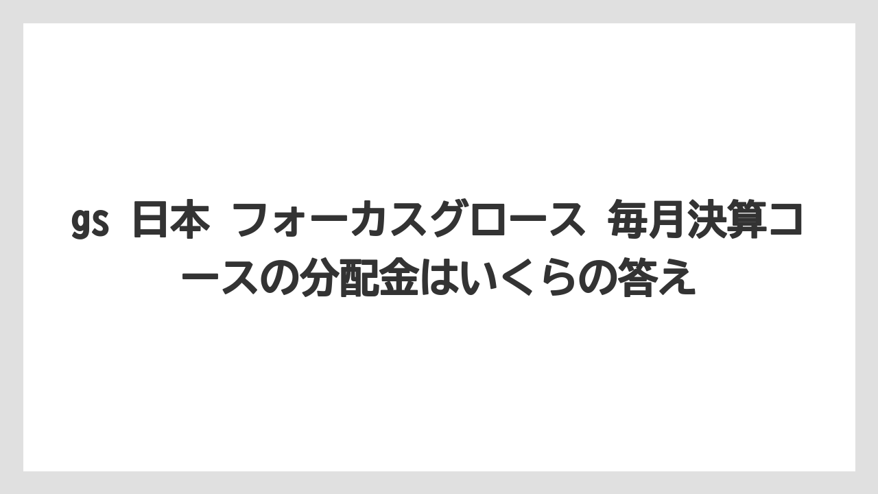 gs 日本 フォーカスグロース 毎月決算コースの分配金はいくらの答え