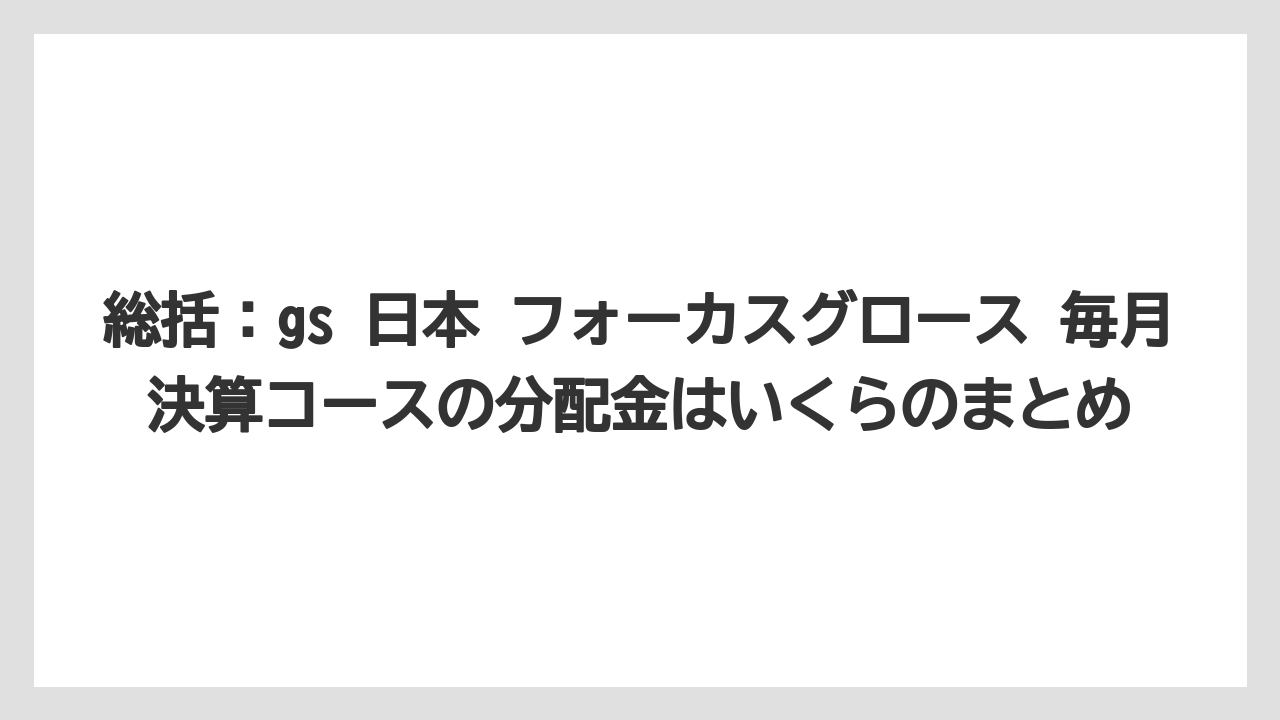 総括:gs 日本 フォーカスグロース 毎月決算コースの分配金はいくらのまとめ