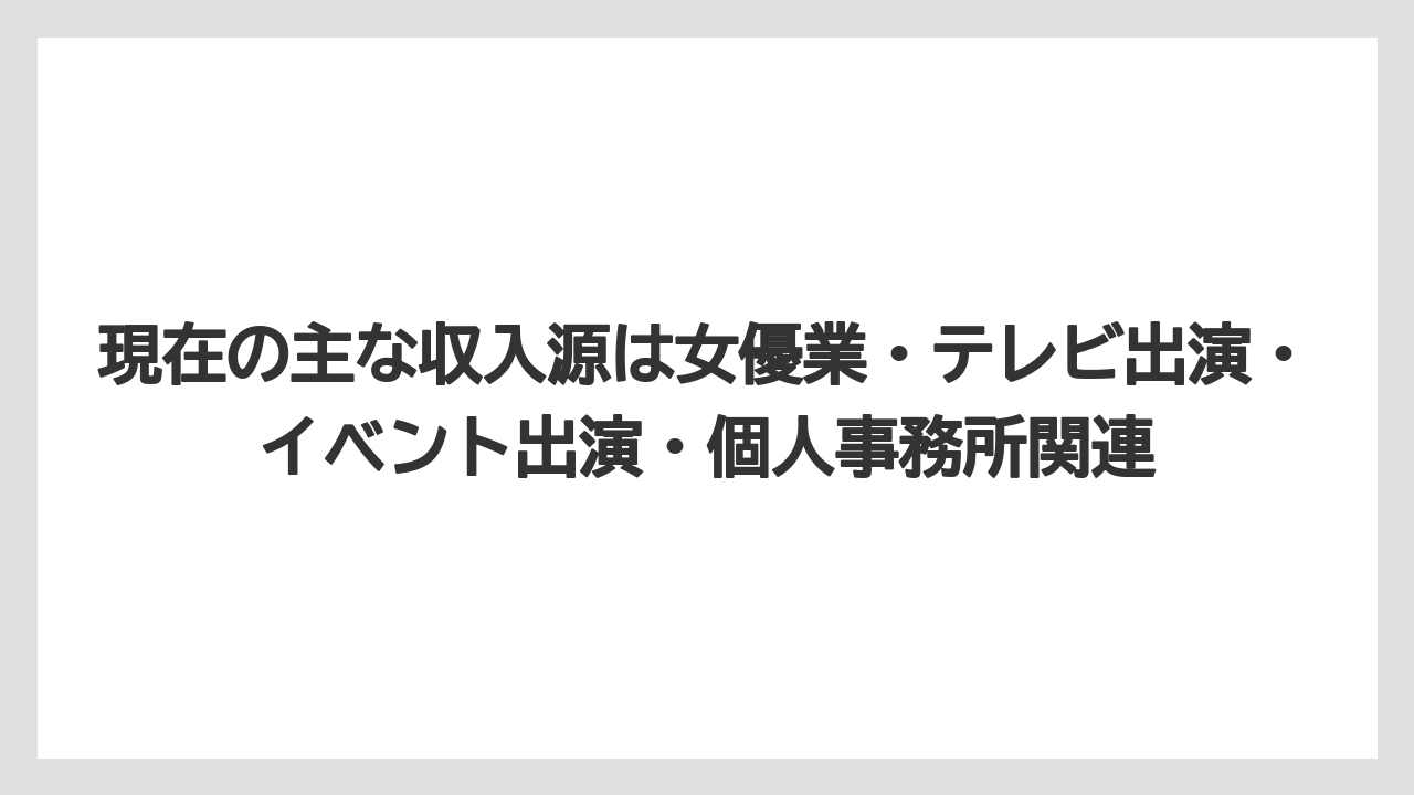 現在の主な収入源は女優業・テレビ出演・イベント出演・個人事務所関連