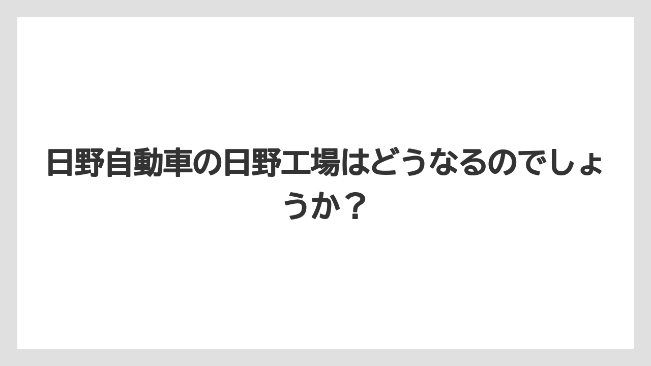 日野自動車の日野工場はどうなるのでしょうか?