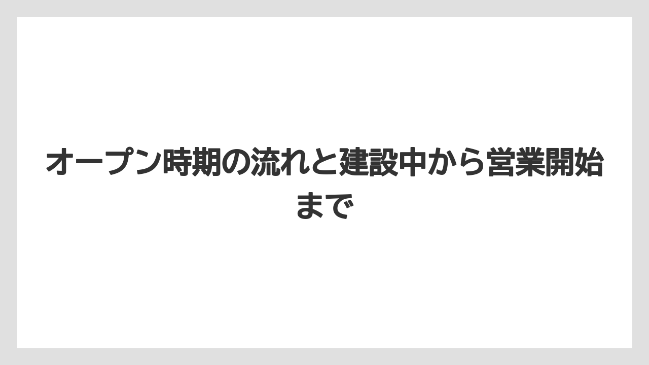 オープン時期の流れと建設中から営業開始まで