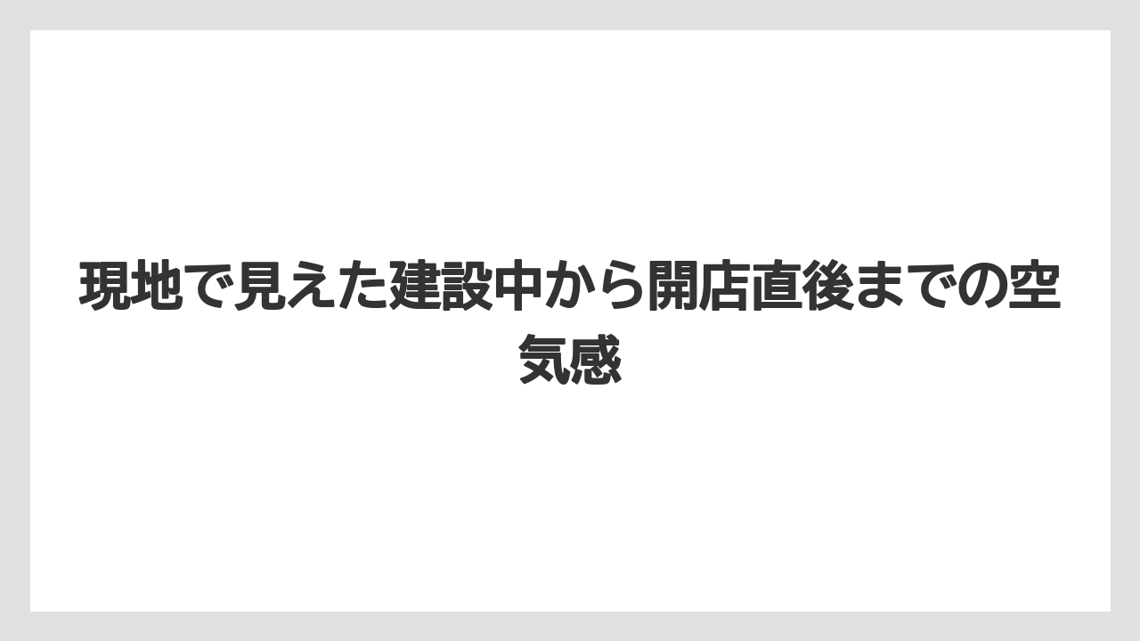 現地で見えた建設中から開店直後までの空気感