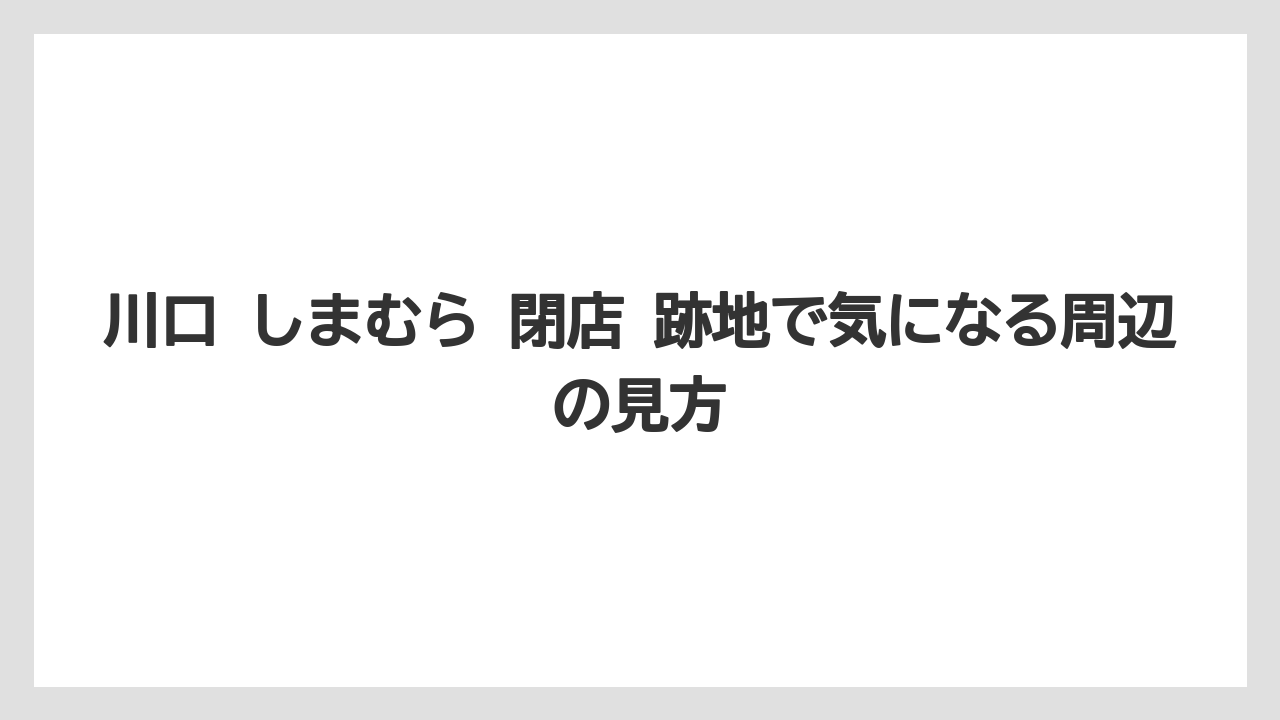川口 しまむら 閉店 跡地で気になる周辺の見方
