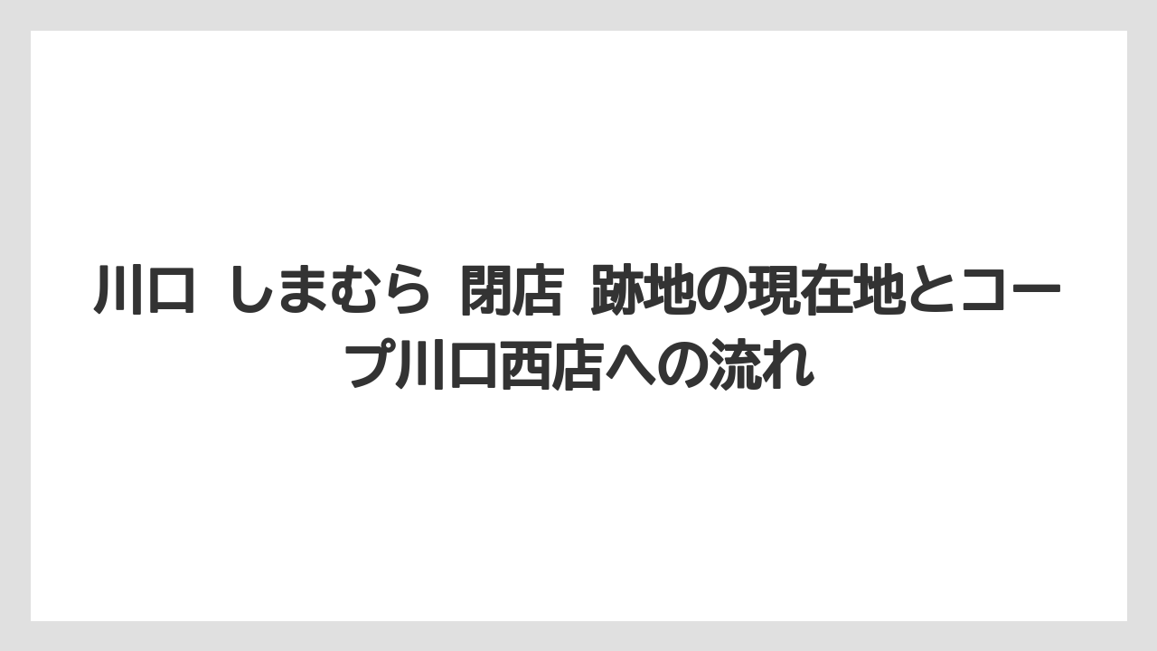 川口 しまむら 閉店 跡地の現在地とコープ川口西店への流れ