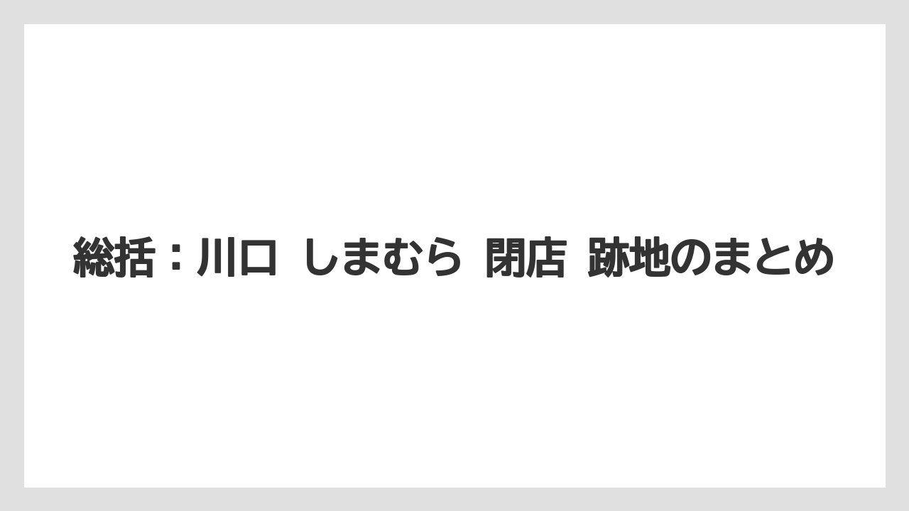 総括:川口 しまむら 閉店 跡地のまとめ