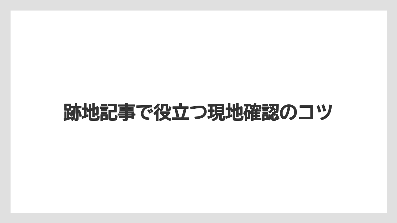跡地記事で役立つ現地確認のコツ