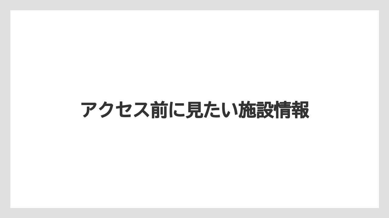 アクセス前に見たい施設情報