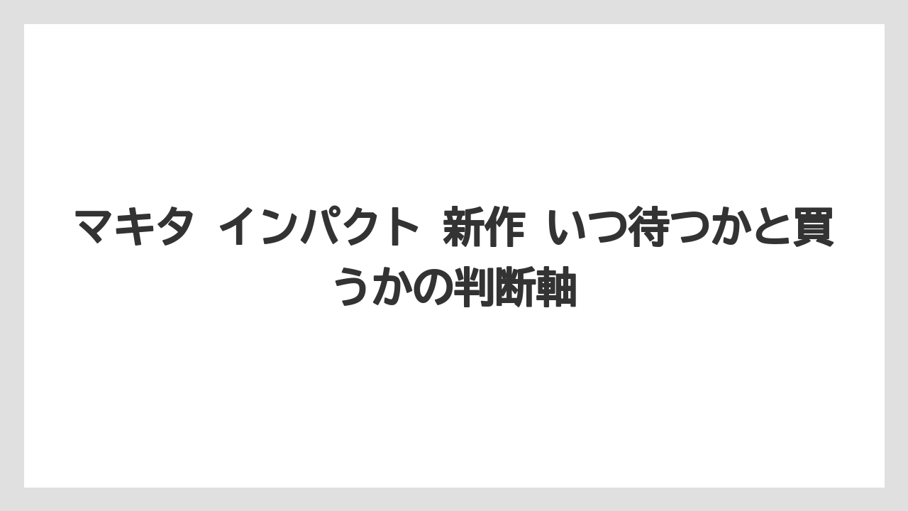 マキタ インパクト 新作 いつ待つかと買うかの判断軸