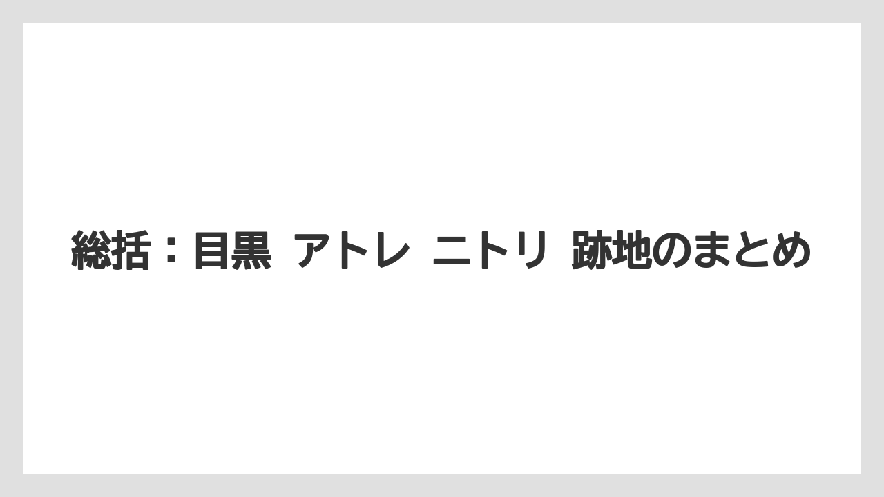 総括：目黒 アトレ ニトリ 跡地のまとめ