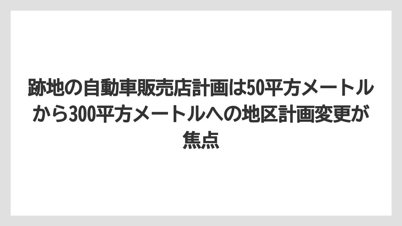 跡地の自動車販売店計画は50平方メートルから300平方メートルへの地区計画変更が焦点