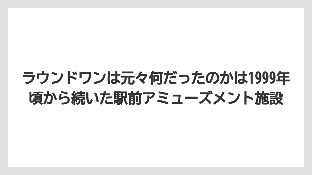 ラウンドワンは元々何だったのかは1999年頃から続いた駅前アミューズメント施設