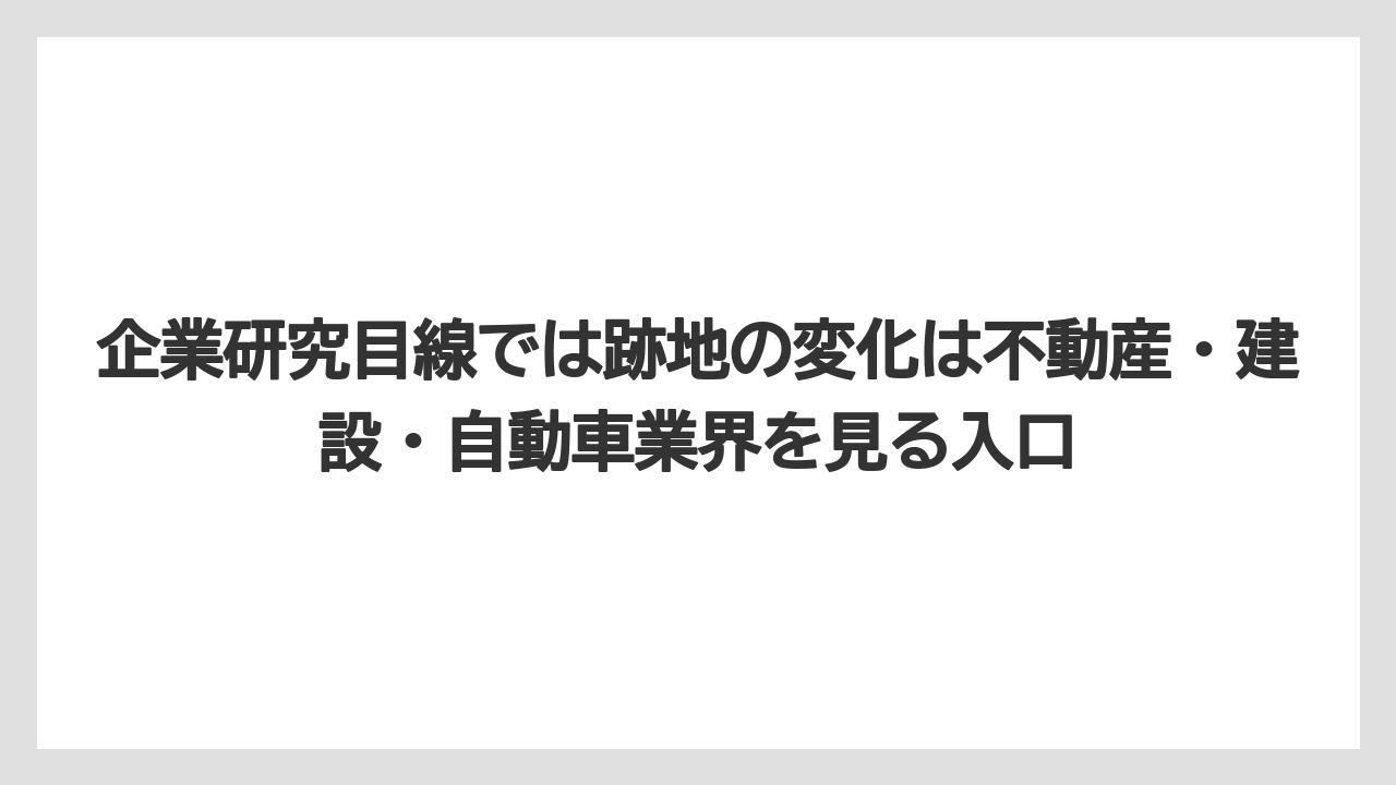 企業研究目線では跡地の変化は不動産・建設・自動車業界を見る入口