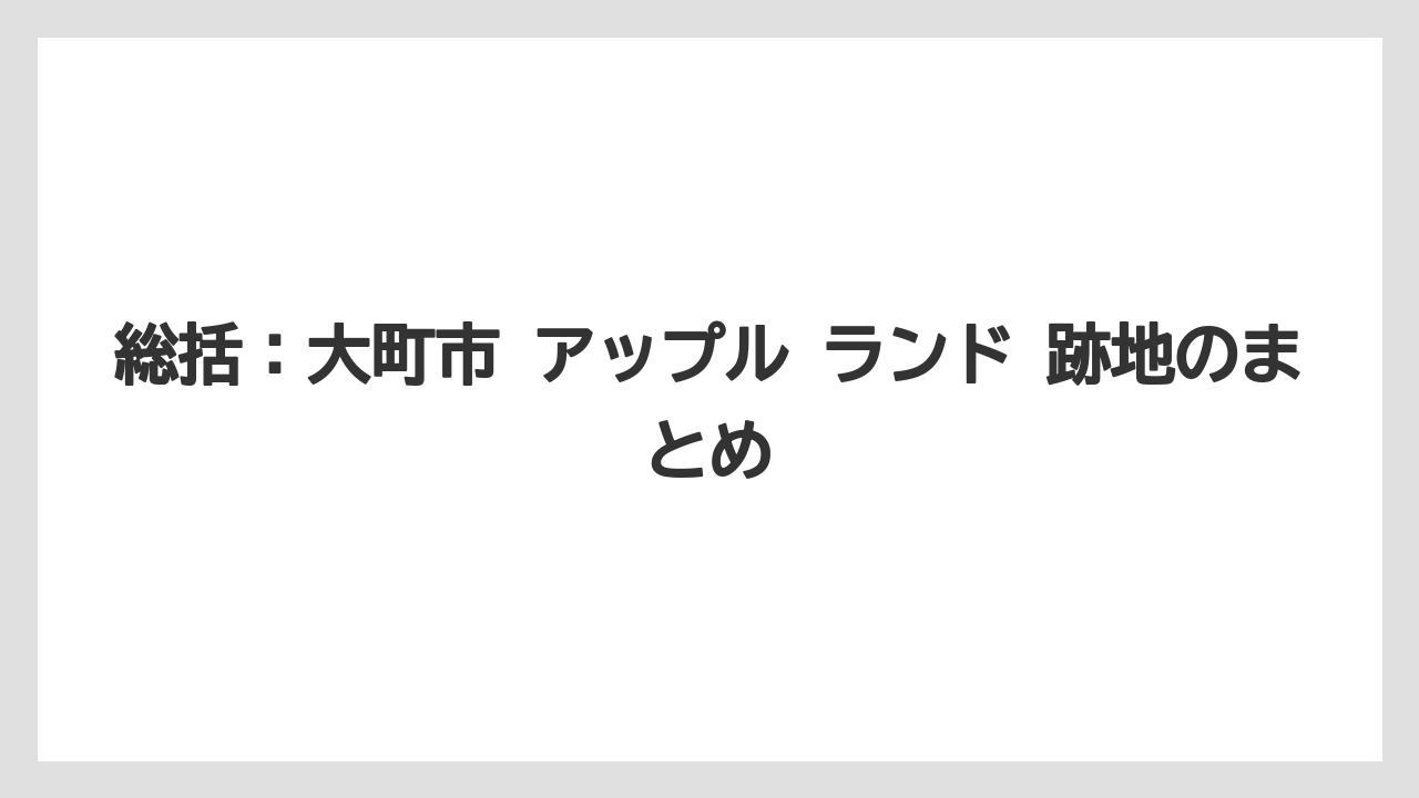 総括:大町市 アップル ランド 跡地のまとめ