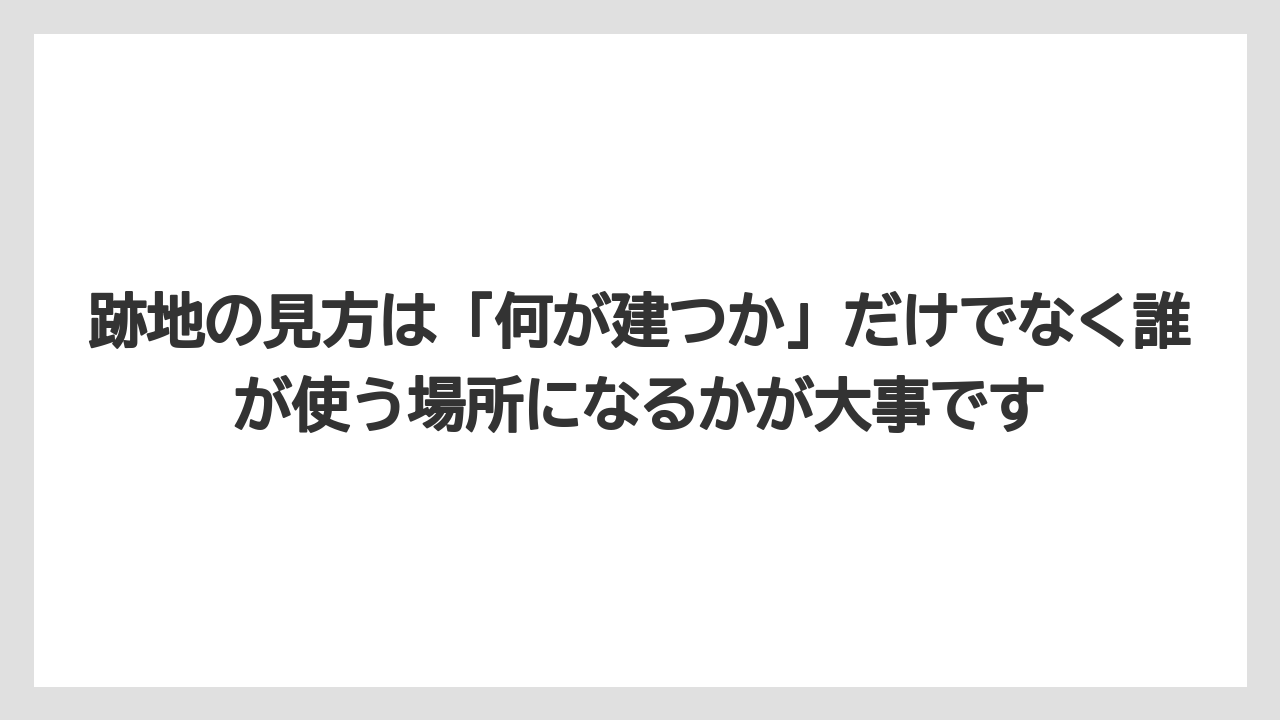 跡地の見方は「何が建つか」だけでなく誰が使う場所になるかが大事です