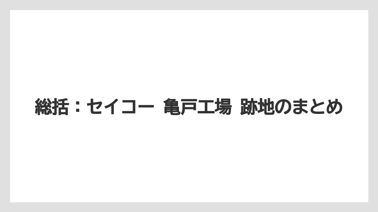 総括：セイコー 亀戸工場 跡地のまとめ