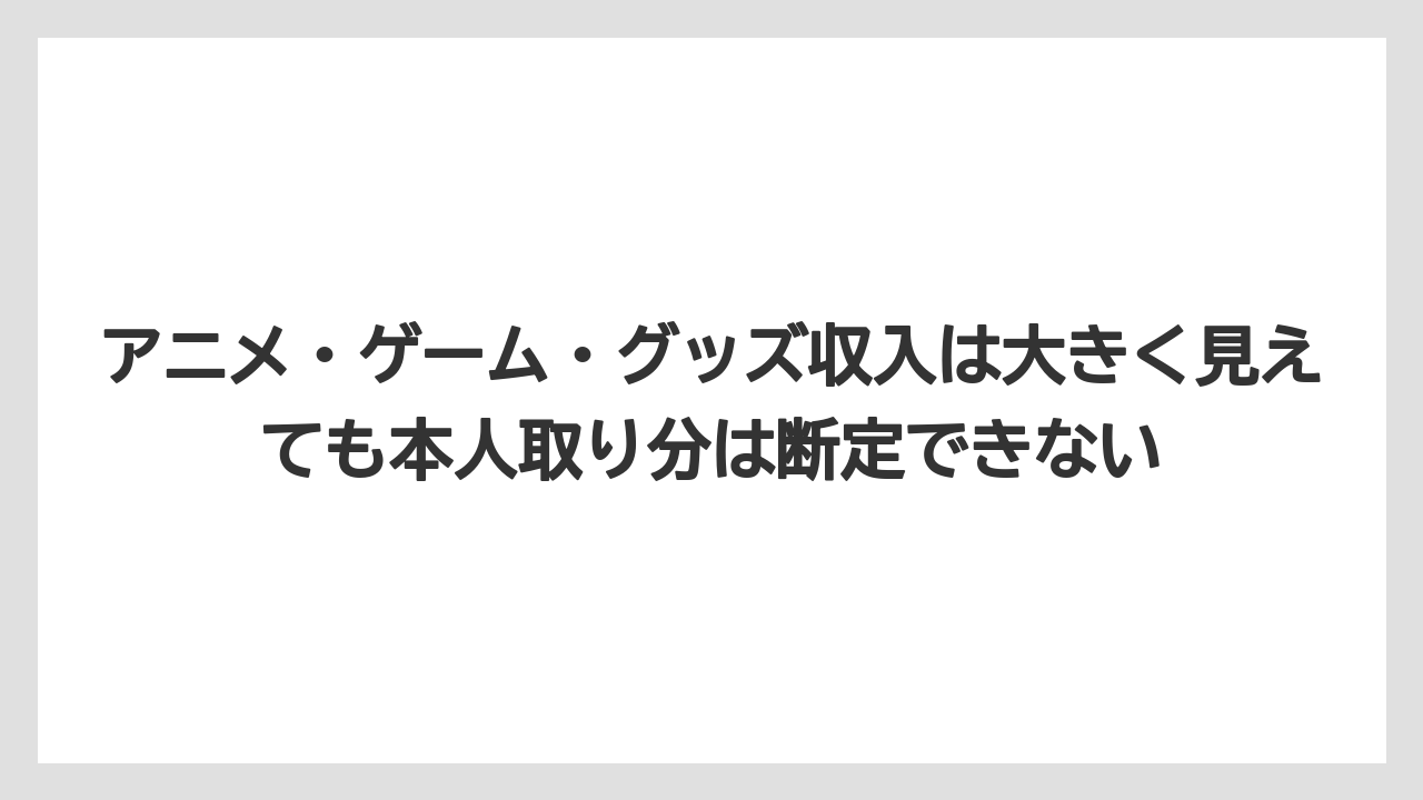 アニメ・ゲーム・グッズ収入は大きく見えても本人取り分は断定できない