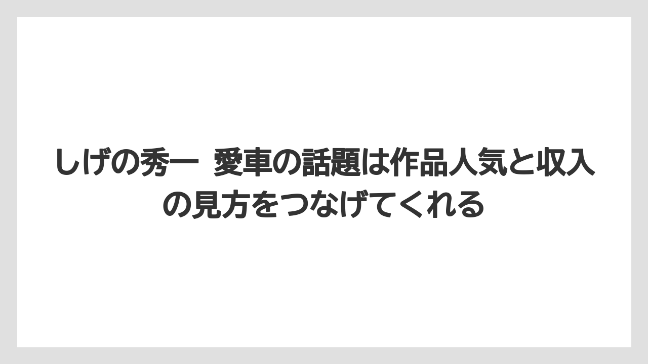 しげの秀一 愛車の話題は作品人気と収入の見方をつなげてくれる