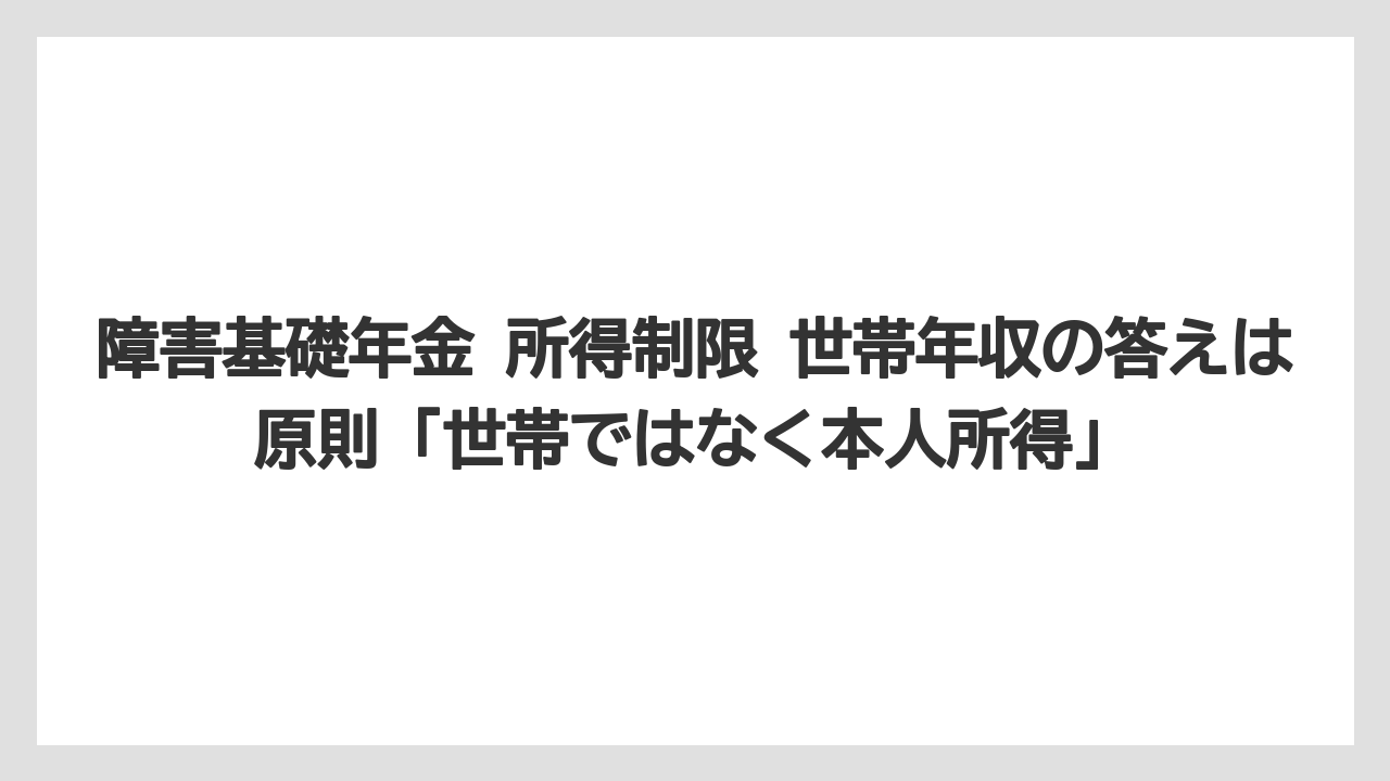 障害基礎年金 所得制限 世帯年収の答えは原則「世帯ではなく本人所得」