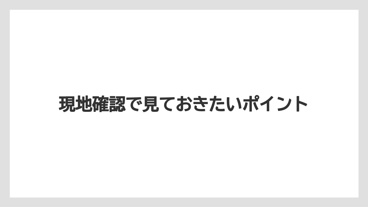 現地確認で見ておきたいポイント
