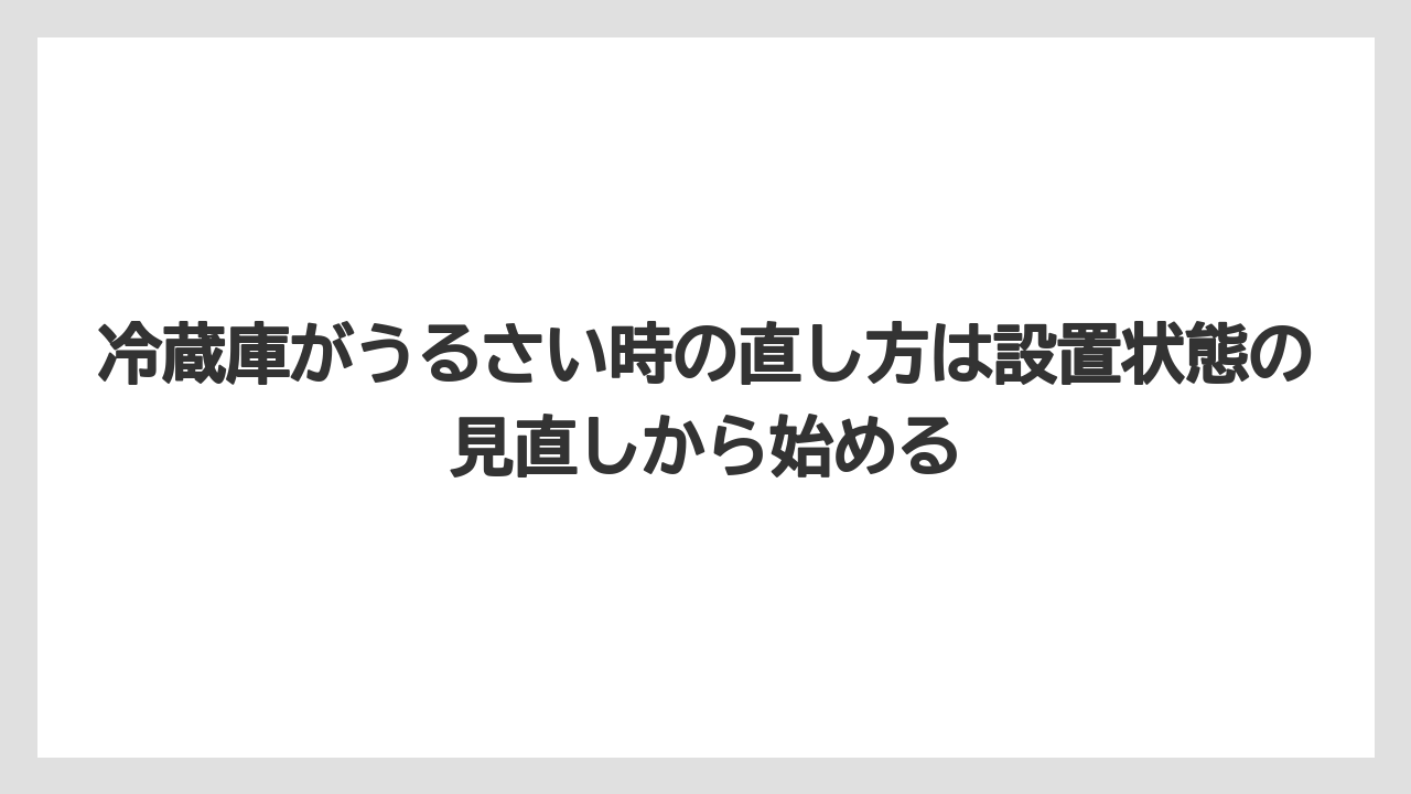 冷蔵庫がうるさい時の直し方は設置状態の見直しから始める