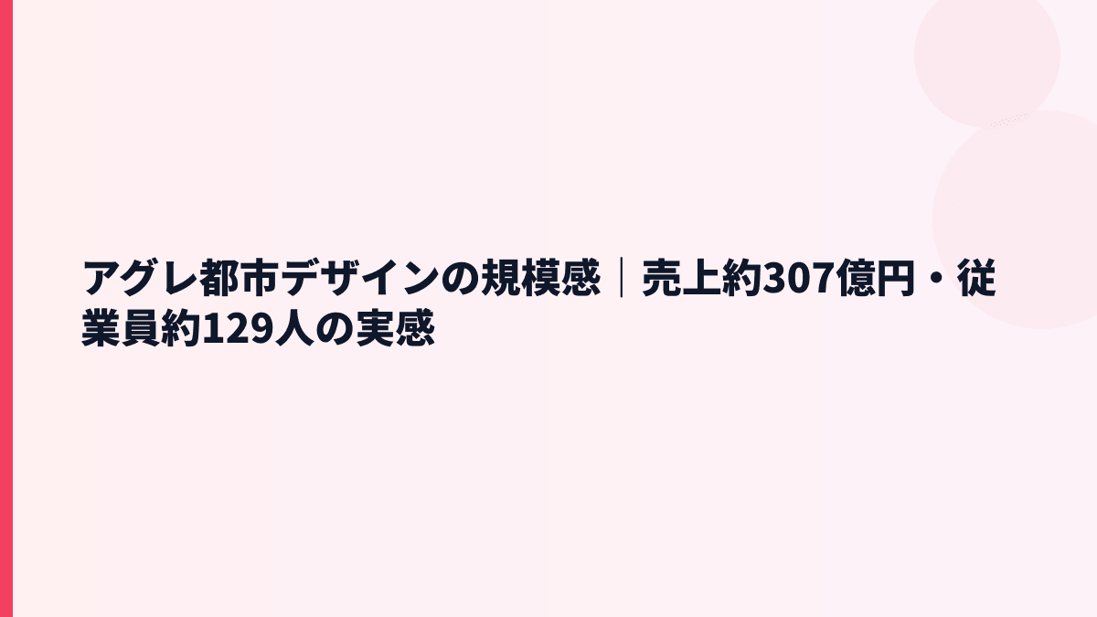 アグレ都市デザインの規模感｜売上約307億円・従業員約129人の実感