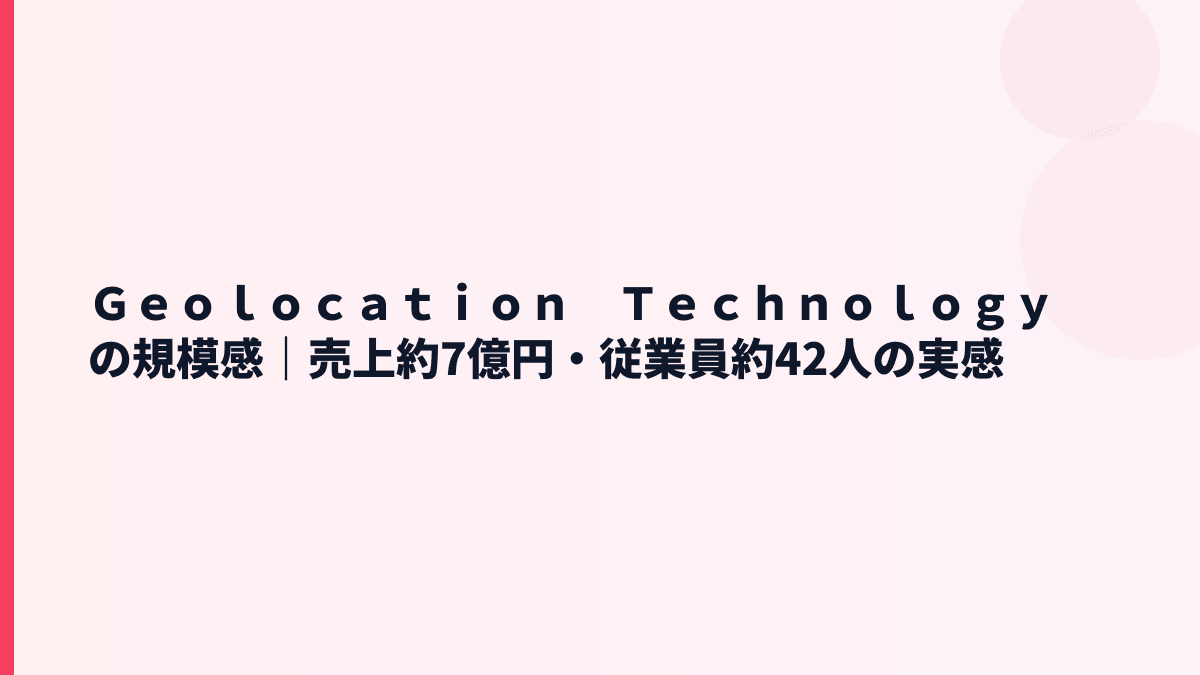 Ｇｅｏｌｏｃａｔｉｏｎ　Ｔｅｃｈｎｏｌｏｇｙの規模感｜売上約7億円・従業員約42人の実感